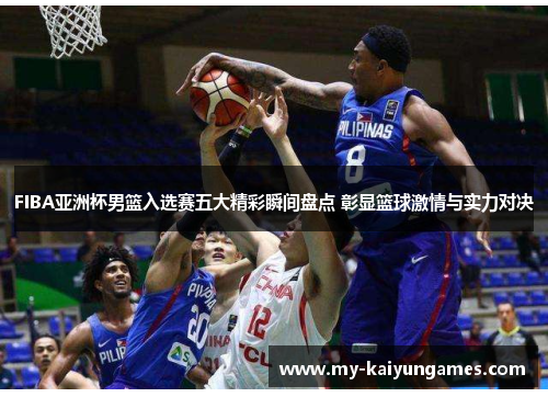 FIBA亚洲杯男篮入选赛五大精彩瞬间盘点 彰显篮球激情与实力对决