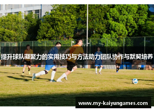 提升球队凝聚力的实用技巧与方法助力团队协作与默契培养