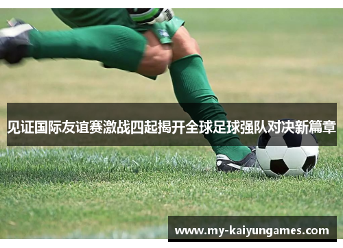 见证国际友谊赛激战四起揭开全球足球强队对决新篇章 见证国际友谊赛激战四起揭开全球足球强队对决新篇章