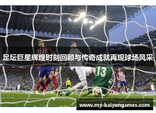 足坛巨星辉煌时刻回顾与传奇成就再现球场风采 足坛巨星辉煌时刻回顾与传奇成就再现球场风采