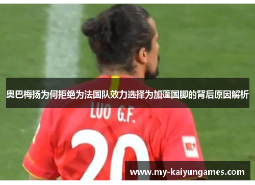 奥巴梅扬为何拒绝为法国队效力选择为加蓬国脚的背后原因解析