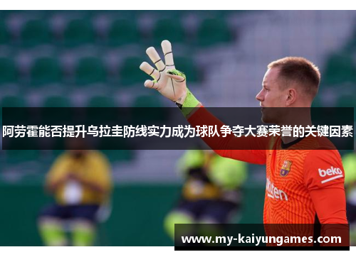 阿劳霍能否提升乌拉圭防线实力成为球队争夺大赛荣誉的关键因素