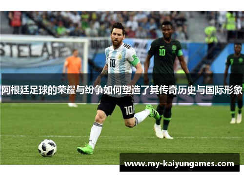 阿根廷足球的荣耀与纷争如何塑造了其传奇历史与国际形象