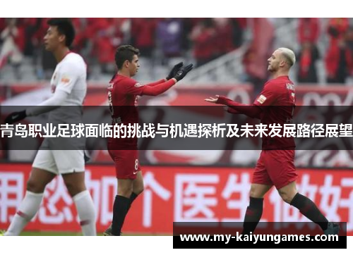 青岛职业足球面临的挑战与机遇探析及未来发展路径展望 青岛职业足球面临的挑战与机遇探析及未来发展路径展望